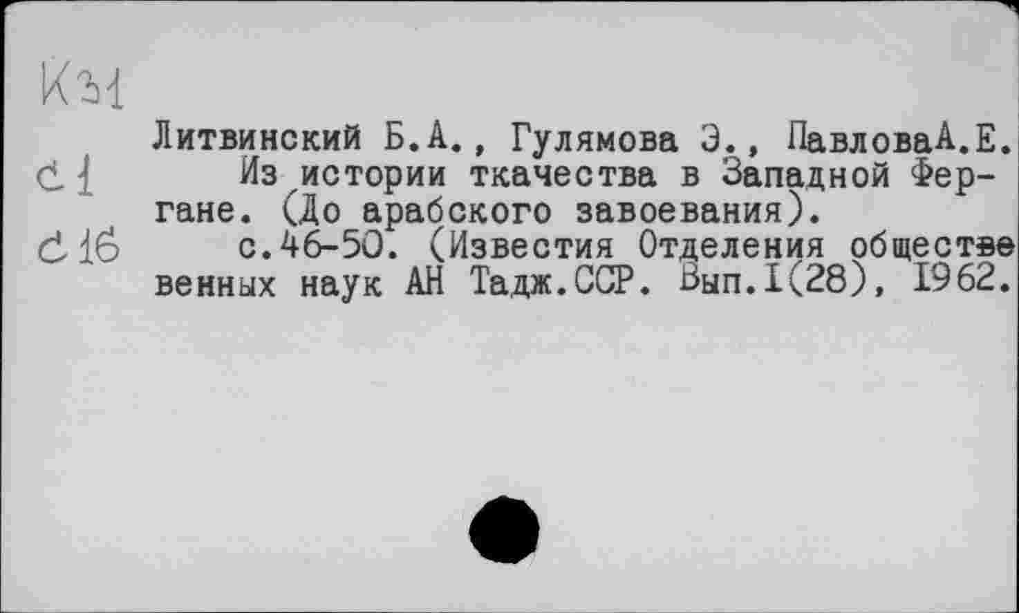 ﻿кц
Литвинский Б.А., Гулямова 3., ПавловаА.Е. d { Из истории ткачества в Западной Фергане. (До арабского завоевания).
dlö с.46-50. (Известия Отделения обществе венных наук АН Тадж.ССР. Зып.1(28), 1962.